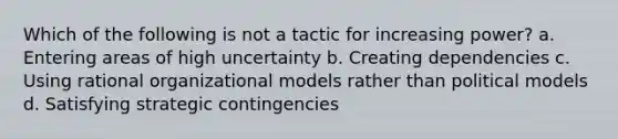 Which of the following is not a tactic for increasing power? a. Entering areas of high uncertainty b. Creating dependencies c. Using rational organizational models rather than political models d. Satisfying strategic contingencies