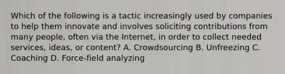 Which of the following is a tactic increasingly used by companies to help them innovate and involves soliciting contributions from many people, often via the Internet, in order to collect needed services, ideas, or content? A. Crowdsourcing B. Unfreezing C. Coaching D. Force-field analyzing