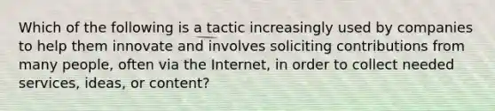 Which of the following is a tactic increasingly used by companies to help them innovate and involves soliciting contributions from many people, often via the Internet, in order to collect needed services, ideas, or content?