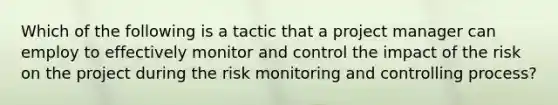 Which of the following is a tactic that a project manager can employ to effectively monitor and control the impact of the risk on the project during the risk monitoring and controlling process?