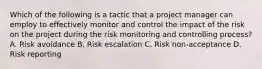 Which of the following is a tactic that a project manager can employ to effectively monitor and control the impact of the risk on the project during the risk monitoring and controlling process? A. Risk avoidance B. Risk escalation C. Risk non-acceptance D. Risk reporting