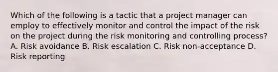 Which of the following is a tactic that a project manager can employ to effectively monitor and control the impact of the risk on the project during the risk monitoring and controlling process? A. Risk avoidance B. Risk escalation C. Risk non-acceptance D. Risk reporting