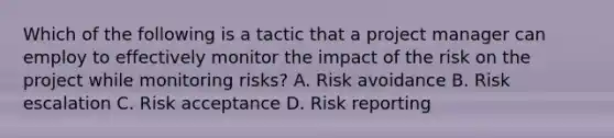 Which of the following is a tactic that a project manager can employ to effectively monitor the impact of the risk on the project while monitoring risks? A. Risk avoidance B. Risk escalation C. Risk acceptance D. Risk reporting