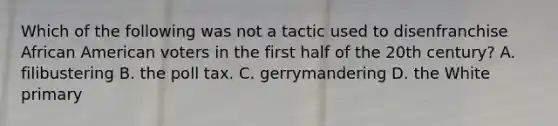 Which of the following was not a tactic used to disenfranchise African American voters in the first half of the 20th century? A. filibustering B. the poll tax. C. gerrymandering D. the White primary