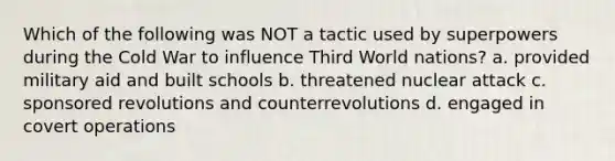 Which of the following was NOT a tactic used by superpowers during the Cold War to influence Third World nations? a. provided military aid and built schools b. threatened nuclear attack c. sponsored revolutions and counterrevolutions d. engaged in covert operations