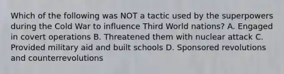 Which of the following was NOT a tactic used by the superpowers during the Cold War to influence Third World nations? A. Engaged in covert operations B. Threatened them with nuclear attack C. Provided military aid and built schools D. Sponsored revolutions and counterrevolutions