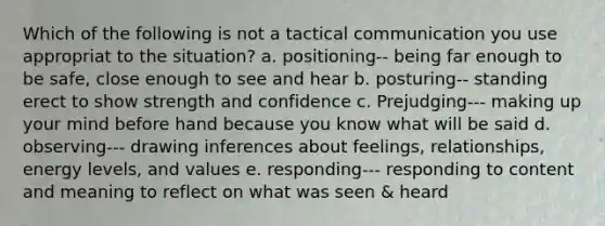 Which of the following is not a tactical communication you use appropriat to the situation? a. positioning-- being far enough to be safe, close enough to see and hear b. posturing-- standing erect to show strength and confidence c. Prejudging--- making up your mind before hand because you know what will be said d. observing--- drawing inferences about feelings, relationships, energy levels, and values e. responding--- responding to content and meaning to reflect on what was seen & heard