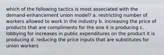 which of the following tactics is most associated with the demand-enhancement union model? a. restricting number of workers allowed to work in the industry b. increasing the price of products that are compliments for the one it is producing c. lobbying for increases in public expenditures on the product it is producing d. reducing the price inputs that are substitutes for union workers