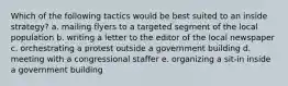 Which of the following tactics would be best suited to an inside strategy? a. mailing flyers to a targeted segment of the local population b. writing a letter to the editor of the local newspaper c. orchestrating a protest outside a government building d. meeting with a congressional staffer e. organizing a sit-in inside a government building