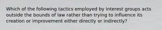 Which of the following tactics employed by interest groups acts outside the bounds of law rather than trying to influence its creation or improvement either directly or indirectly?