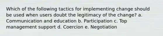 Which of the following tactics for implementing change should be used when users doubt the legitimacy of the change? a. Communication and education b. Participation c. Top management support d. Coercion e. Negotiation