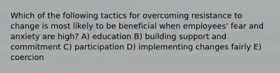 Which of the following tactics for overcoming resistance to change is most likely to be beneficial when employees' fear and anxiety are high? A) education B) building support and commitment C) participation D) implementing changes fairly E) coercion