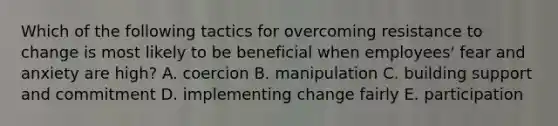 Which of the following tactics for overcoming resistance to change is most likely to be beneficial when employees' fear and anxiety are high? A. coercion B. manipulation C. building support and commitment D. implementing change fairly E. participation