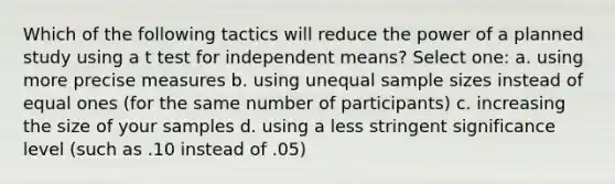 Which of the following tactics will reduce the power of a planned study using a t test for independent means? Select one: a. using more precise measures b. using unequal sample sizes instead of equal ones (for the same number of participants) c. increasing the size of your samples d. using a less stringent significance level (such as .10 instead of .05)