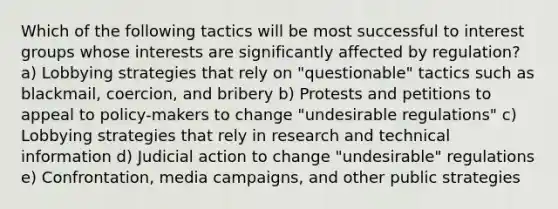 Which of the following tactics will be most successful to interest groups whose interests are significantly affected by regulation? a) Lobbying strategies that rely on "questionable" tactics such as blackmail, coercion, and bribery b) Protests and petitions to appeal to policy-makers to change "undesirable regulations" c) Lobbying strategies that rely in research and technical information d) Judicial action to change "undesirable" regulations e) Confrontation, media campaigns, and other public strategies