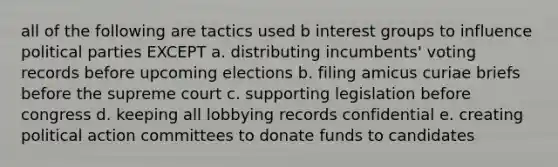 all of the following are tactics used b interest groups to influence political parties EXCEPT a. distributing incumbents' voting records before upcoming elections b. filing amicus curiae briefs before the supreme court c. supporting legislation before congress d. keeping all lobbying records confidential e. creating political action committees to donate funds to candidates