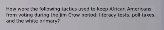 How were the following tactics used to keep <a href='https://www.questionai.com/knowledge/kktT1tbvGH-african-americans' class='anchor-knowledge'>african americans</a> from voting during the Jim Crow period: literacy tests, <a href='https://www.questionai.com/knowledge/k43Zfw6zsW-poll-tax' class='anchor-knowledge'>poll tax</a>es, and the white primary?