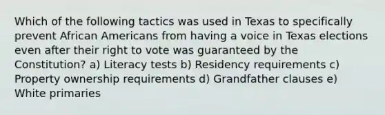 Which of the following tactics was used in Texas to specifically prevent African Americans from having a voice in Texas elections even after their right to vote was guaranteed by the Constitution? a) Literacy tests b) Residency requirements c) Property ownership requirements d) Grandfather clauses e) White primaries