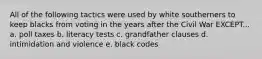 All of the following tactics were used by white southerners to keep blacks from voting in the years after the Civil War EXCEPT... a. poll taxes b. literacy tests c. grandfather clauses d. intimidation and violence e. black codes