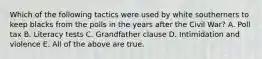 Which of the following tactics were used by white southerners to keep blacks from the polls in the years after the Civil War? A. Poll tax B. Literacy tests C. Grandfather clause D. Intimidation and violence E. All of the above are true.