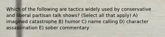 Which of the following are tactics widely used by conservative and liberal partisan talk shows? (Select all that apply) A) imagined catastrophe B) humor C) name calling D) character assassination E) sober commentary