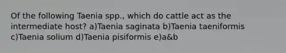 Of the following Taenia spp., which do cattle act as the intermediate host? a)Taenia saginata b)Taenia taeniformis c)Taenia solium d)Taenia pisiformis e)a&b