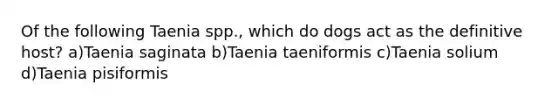 Of the following Taenia spp., which do dogs act as the definitive host? a)Taenia saginata b)Taenia taeniformis c)Taenia solium d)Taenia pisiformis