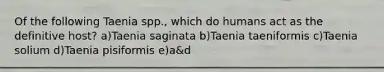 Of the following Taenia spp., which do humans act as the definitive host? a)Taenia saginata b)Taenia taeniformis c)Taenia solium d)Taenia pisiformis e)a&d