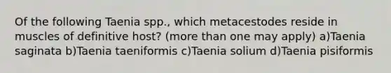 Of the following Taenia spp., which metacestodes reside in muscles of definitive host? (more than one may apply) a)Taenia saginata b)Taenia taeniformis c)Taenia solium d)Taenia pisiformis