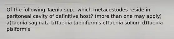 Of the following Taenia spp., which metacestodes reside in peritoneal cavity of definitive host? (more than one may apply) a)Taenia saginata b)Taenia taeniformis c)Taenia solium d)Taenia pisiformis