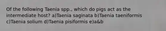 Of the following Taenia spp., which do pigs act as the intermediate host? a)Taenia saginata b)Taenia taeniformis c)Taenia solium d)Taenia pisiformis e)a&b