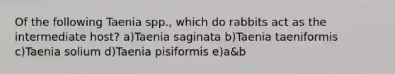 Of the following Taenia spp., which do rabbits act as the intermediate host? a)Taenia saginata b)Taenia taeniformis c)Taenia solium d)Taenia pisiformis e)a&b