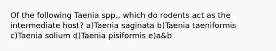 Of the following Taenia spp., which do rodents act as the intermediate host? a)Taenia saginata b)Taenia taeniformis c)Taenia solium d)Taenia pisiformis e)a&b