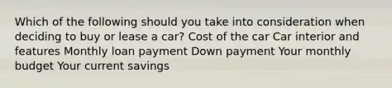 Which of the following should you take into consideration when deciding to buy or lease a car? Cost of the car Car interior and features Monthly loan payment Down payment Your monthly budget Your current savings