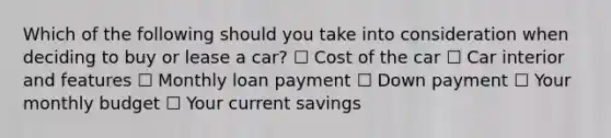 Which of the following should you take into consideration when deciding to buy or lease a car? ☐ Cost of the car ☐ Car interior and features ☐ Monthly loan payment ☐ Down payment ☐ Your monthly budget ☐ Your current savings