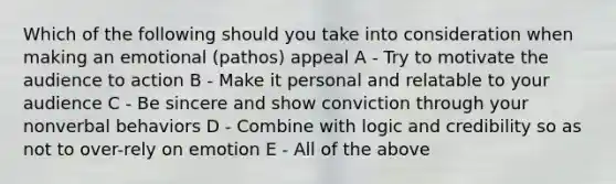 Which of the following should you take into consideration when making an emotional (pathos) appeal A - Try to motivate the audience to action B - Make it personal and relatable to your audience C - Be sincere and show conviction through your nonverbal behaviors D - Combine with logic and credibility so as not to over-rely on emotion E - All of the above