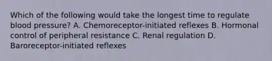 Which of the following would take the longest time to regulate <a href='https://www.questionai.com/knowledge/kD0HacyPBr-blood-pressure' class='anchor-knowledge'>blood pressure</a>? A. Chemoreceptor-initiated reflexes B. Hormonal control of peripheral resistance C. Renal regulation D. Baroreceptor-initiated reflexes