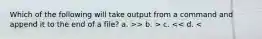 Which of the following will take output from a command and append it to the end of a file? a. >> b. > c. << d. <