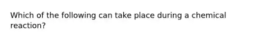 Which of the following can take place during a chemical reaction?