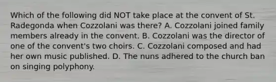 Which of the following did NOT take place at the convent of St. Radegonda when Cozzolani was there? A. Cozzolani joined family members already in the convent. B. Cozzolani was the director of one of the convent's two choirs. C. Cozzolani composed and had her own music published. D. The nuns adhered to the church ban on singing polyphony.