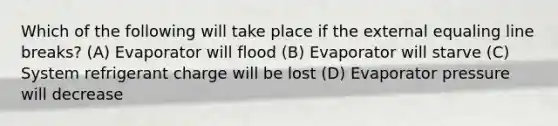 Which of the following will take place if the external equaling line breaks? (A) Evaporator will flood (B) Evaporator will starve (C) System refrigerant charge will be lost (D) Evaporator pressure will decrease