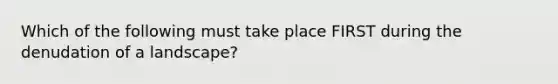 Which of the following must take place FIRST during the denudation of a landscape?