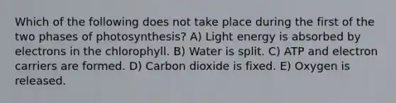 Which of the following does not take place during the first of the two phases of photosynthesis? A) Light energy is absorbed by electrons in the chlorophyll. B) Water is split. C) ATP and electron carriers are formed. D) Carbon dioxide is fixed. E) Oxygen is released.