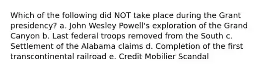 Which of the following did NOT take place during the Grant presidency? a. John Wesley Powell's exploration of the Grand Canyon b. Last federal troops removed from the South c. Settlement of the Alabama claims d. Completion of the first transcontinental railroad e. Credit Mobilier Scandal