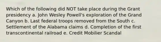 Which of the following did NOT take place during the Grant presidency a. John Wesley Powell's exploration of the Grand Canyon b. Last federal troops removed from the South c. Settlement of the Alabama claims d. Completion of the first transcontinental railroad e. Credit Mobilier Scandal