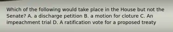 Which of the following would take place in the House but not the Senate? A. a discharge petition B. a motion for cloture C. An impeachment trial D. A ratification vote for a proposed treaty