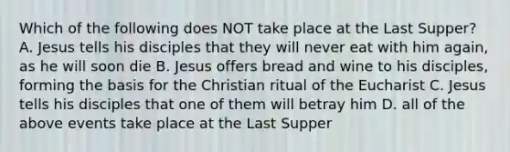 Which of the following does NOT take place at the Last Supper? A. Jesus tells his disciples that they will never eat with him again, as he will soon die B. Jesus offers bread and wine to his disciples, forming the basis for the Christian ritual of the Eucharist C. Jesus tells his disciples that one of them will betray him D. all of the above events take place at the Last Supper