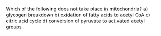 Which of the following does not take place in mitochondria? a) glycogen breakdown b) oxidation of fatty acids to acetyl CoA c) citric acid cycle d) conversion of pyruvate to activated acetyl groups