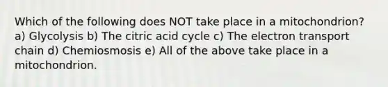 Which of the following does NOT take place in a mitochondrion? a) Glycolysis b) The citric acid cycle c) The electron transport chain d) Chemiosmosis e) All of the above take place in a mitochondrion.