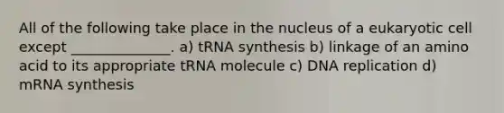 All of the following take place in the nucleus of a eukaryotic cell except ______________. a) tRNA synthesis b) linkage of an amino acid to its appropriate tRNA molecule c) DNA replication d) mRNA synthesis